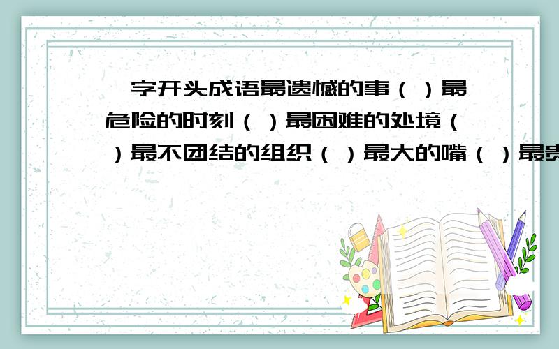 一字开头成语最遗憾的事（）最危险的时刻（）最困难的处境（）最不团结的组织（）最大的嘴（）最贵的活（）最长的口水（）