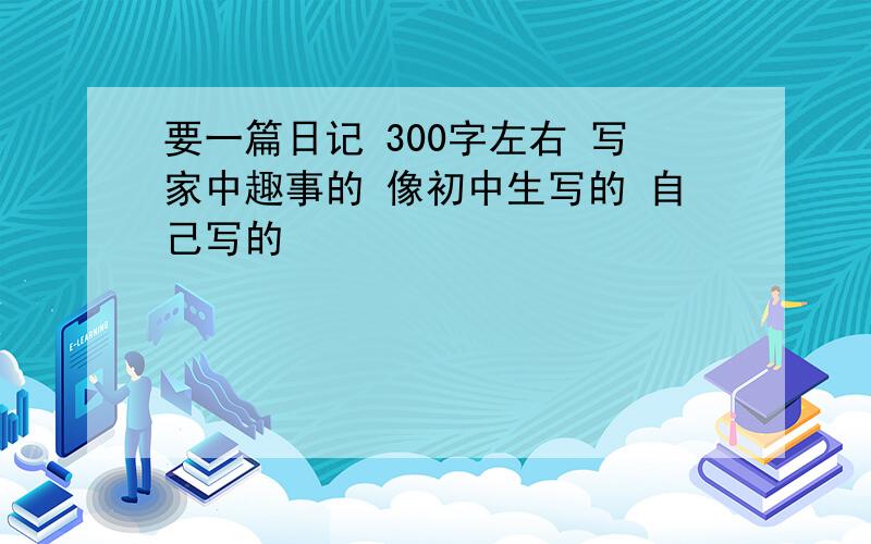 要一篇日记 300字左右 写家中趣事的 像初中生写的 自己写的