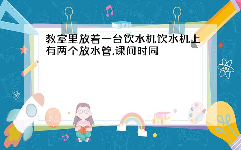 教室里放着一台饮水机饮水机上有两个放水管.课间时同