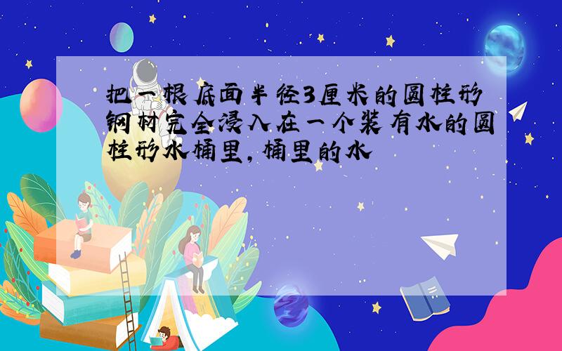 把一根底面半径3厘米的圆柱形钢材完全浸入在一个装有水的圆柱形水桶里,桶里的水