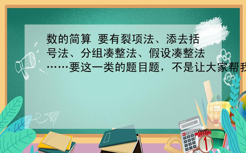 数的简算 要有裂项法、添去括号法、分组凑整法、假设凑整法……要这一类的题目题，不是让大家帮我解答这一类的题