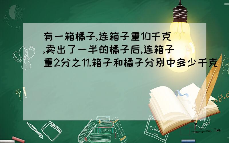 有一箱橘子,连箱子重10千克,卖出了一半的橘子后,连箱子重2分之11,箱子和橘子分别中多少千克