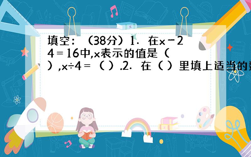 填空：（38分）1．在x－24＝16中,x表示的值是（ ）,x÷4＝（ ）.2．在（ ）里填上适当的数,使以下每个方程中