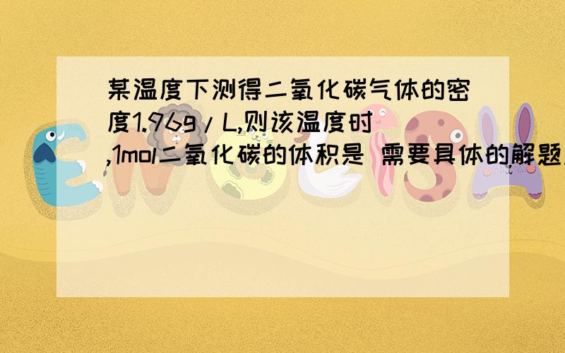 某温度下测得二氧化碳气体的密度1.96g/L,则该温度时,1mol二氧化碳的体积是 需要具体的解题过程