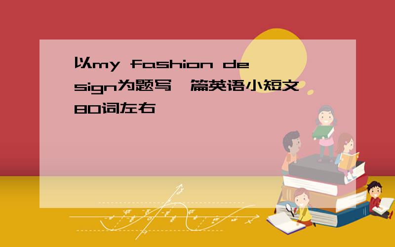 以my fashion design为题写一篇英语小短文80词左右