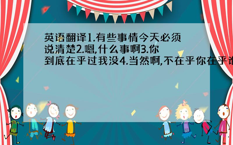 英语翻译1.有些事情今天必须说清楚2.嗯,什么事啊3.你到底在乎过我没4.当然啊,不在乎你在乎谁5.少说屁话6.白痴,那