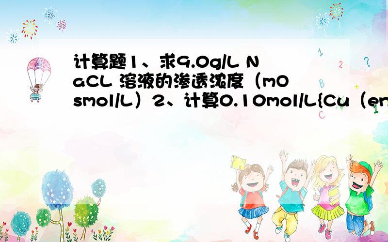 计算题1、求9.0g/L NaCL 溶液的渗透浓度（mOsmol/L）2、计算0.10mol/L{Cu（en）2}2+溶