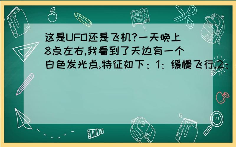 这是UFO还是飞机?一天晚上8点左右,我看到了天边有一个白色发光点,特征如下：1：缓慢飞行.2：感觉上它离我们很远.3：