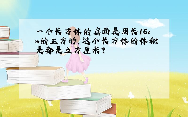 一个长方体的底面是周长16cm的正方形,这个长方体的体积是都是立方厘米?