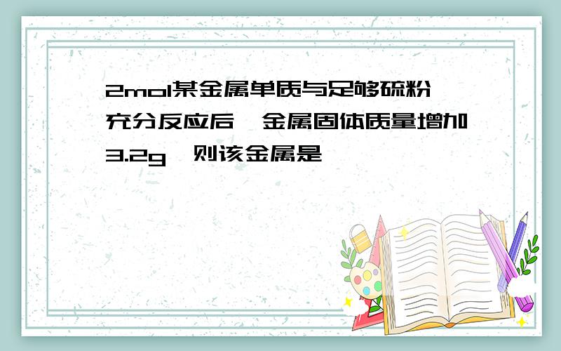 2mol某金属单质与足够硫粉充分反应后,金属固体质量增加3.2g,则该金属是