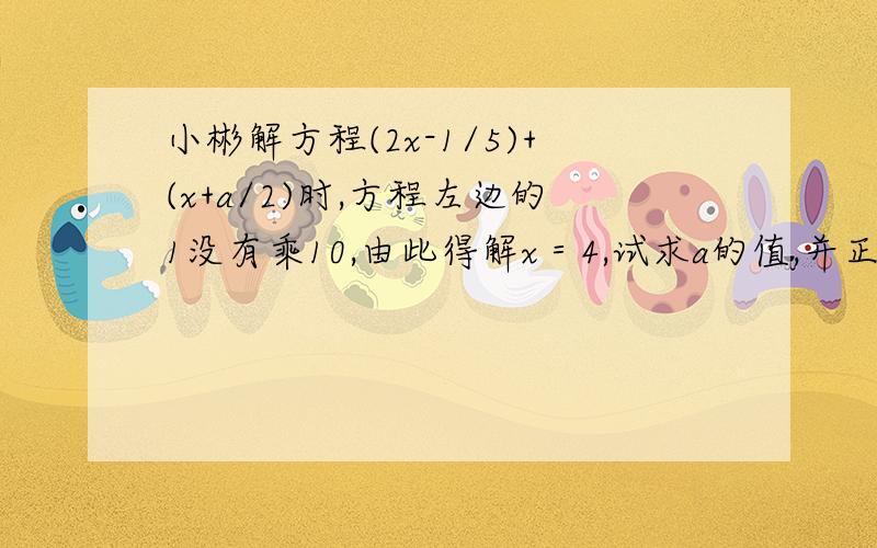 小彬解方程(2x-1/5)+(x+a/2)时,方程左边的1没有乘10,由此得解x＝4,试求a的值,并正确求出方程的解.