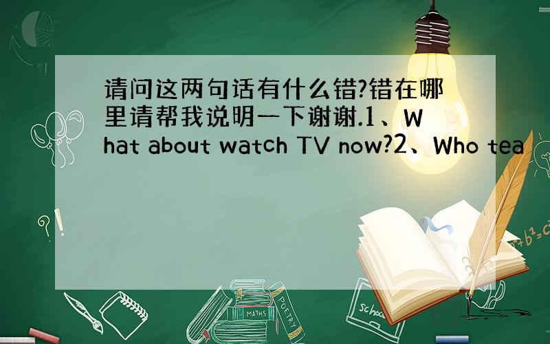 请问这两句话有什么错?错在哪里请帮我说明一下谢谢.1、What about watch TV now?2、Who tea