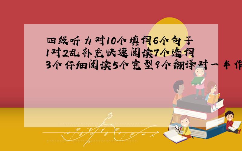 四级听力对10个填词6个句子1对2乱补充快速阅读7个选词3个仔细阅读5个完型9个翻译对一半作文大众没拼错.