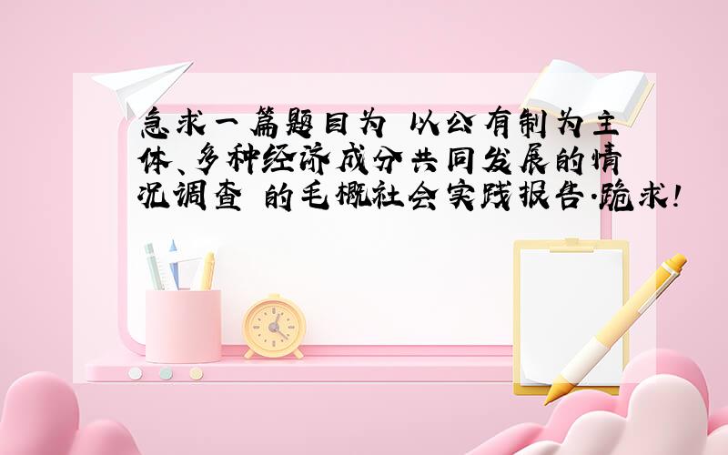 急求一篇题目为 以公有制为主体、多种经济成分共同发展的情况调查 的毛概社会实践报告.跪求!