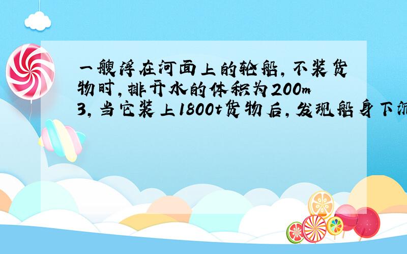 一艘浮在河面上的轮船，不装货物时，排开水的体积为200m3，当它装上1800t货物后，发现船身下沉了一些，排开水的体积是