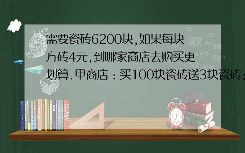 需要瓷砖6200块,如果每块方砖4元,到哪家商店去购买更划算.甲商店：买100块瓷砖送3块瓷砖；乙商店：买100元返4元