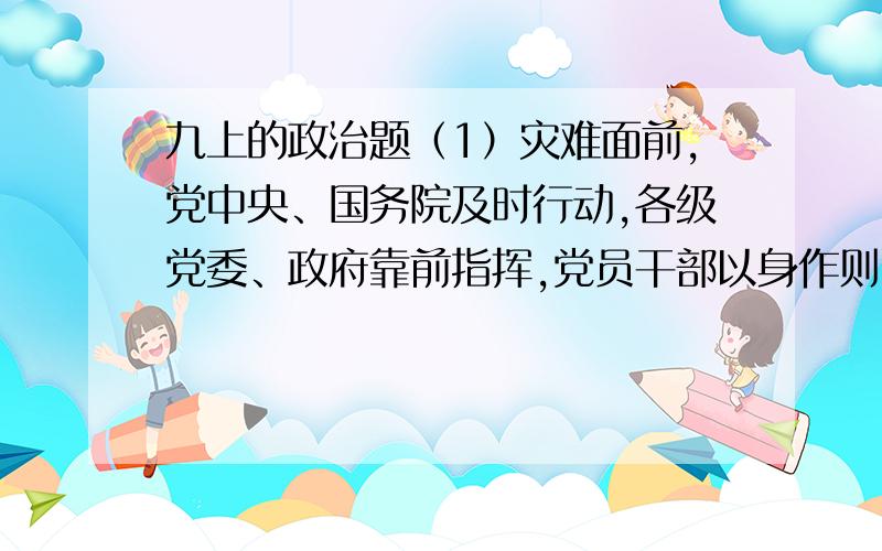 九上的政治题（1）灾难面前,党中央、国务院及时行动,各级党委、政府靠前指挥,党员干部以身作则,冲锋在前说明了什么?（2）