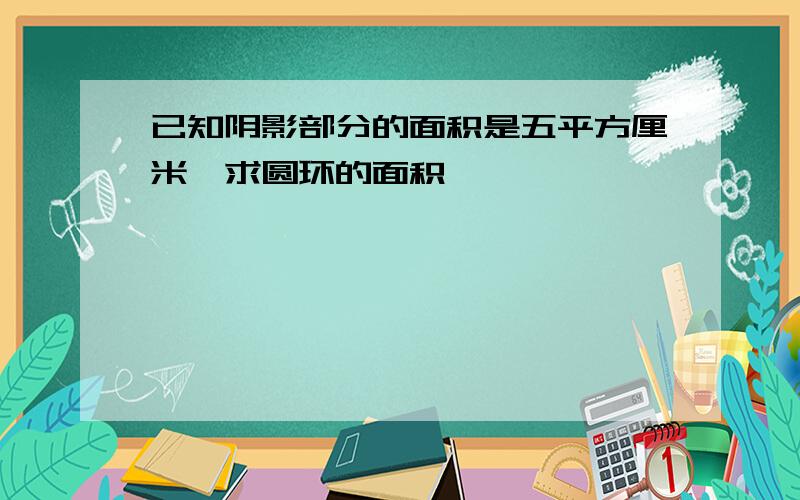 已知阴影部分的面积是五平方厘米,求圆环的面积