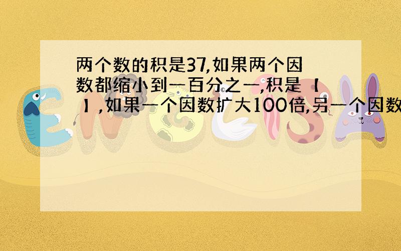 两个数的积是37,如果两个因数都缩小到一百分之一,积是【 】,如果一个因数扩大100倍,另一个因数缩小到