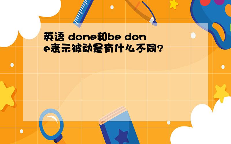 英语 done和be done表示被动是有什么不同?