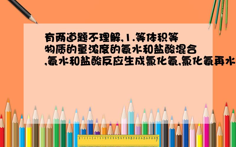 有两道题不理解,1.等体积等物质的量浓度的氨水和盐酸混合,氨水和盐酸反应生成氯化氨,氯化氨再水解,生成氨水和氢离子,所以