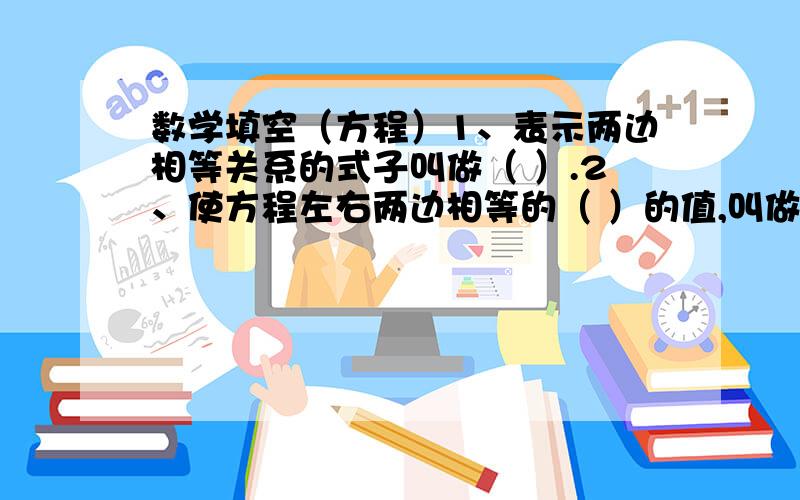 数学填空（方程）1、表示两边相等关系的式子叫做（ ）.2、使方程左右两边相等的（ ）的值,叫做（ ）.