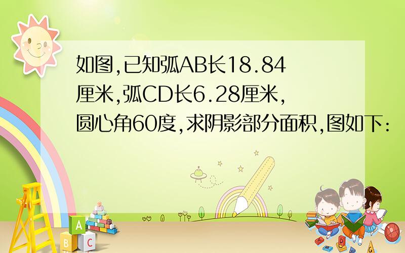 如图,已知弧AB长18.84厘米,弧CD长6.28厘米,圆心角60度,求阴影部分面积,图如下: