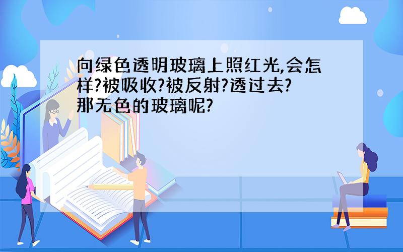 向绿色透明玻璃上照红光,会怎样?被吸收?被反射?透过去?那无色的玻璃呢?