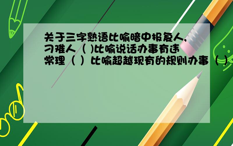 关于三字熟语比喻暗中报复人,刁难人（ )比喻说话办事有违常理（ ）比喻超越现有的规则办事（ ）比喻从盘帮腔,助势（ ）之