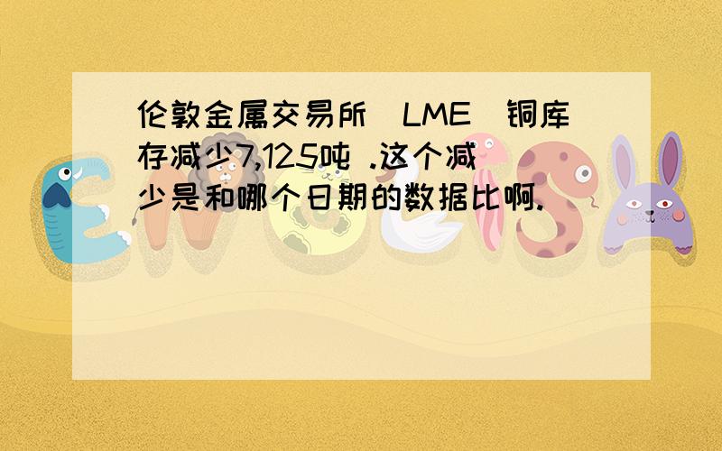 伦敦金属交易所(LME)铜库存减少7,125吨 .这个减少是和哪个日期的数据比啊.