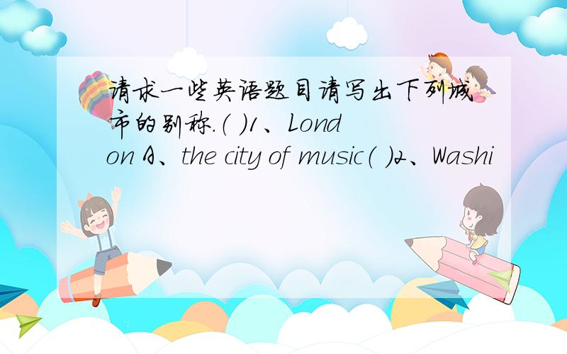 请求一些英语题目请写出下列城市的别称.（ ）1、London A、the city of music（ ）2、Washi