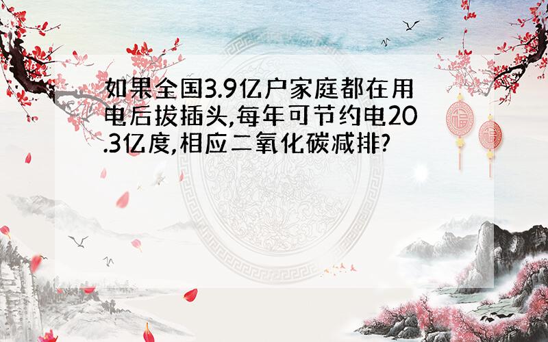 如果全国3.9亿户家庭都在用电后拔插头,每年可节约电20.3亿度,相应二氧化碳减排?