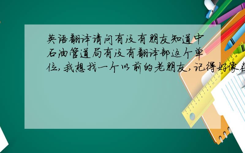 英语翻译请问有没有朋友知道中石油管道局有没有翻译部这个单位,我想找一个以前的老朋友,记得好像在管道局做阿语翻译,说是翻译