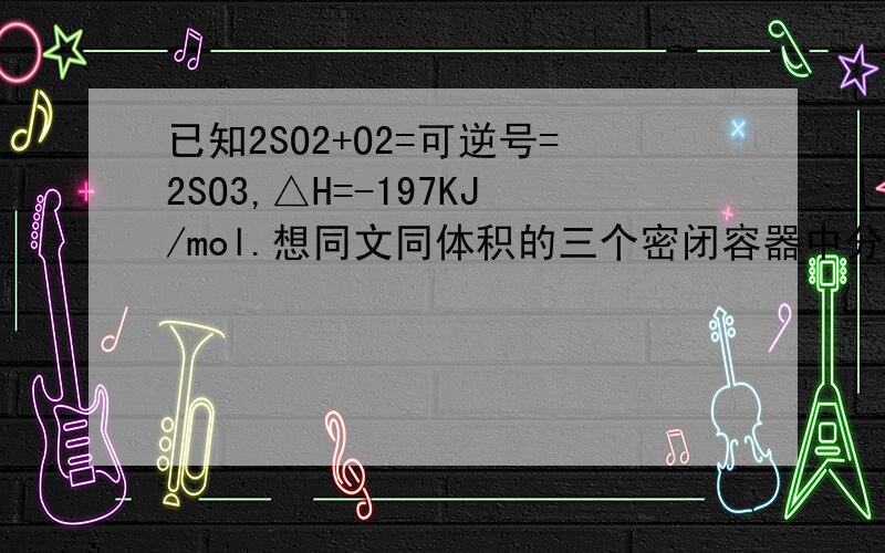 已知2SO2+O2=可逆号=2SO3,△H=-197KJ/mol.想同文同体积的三个密闭容器中分别充入气体