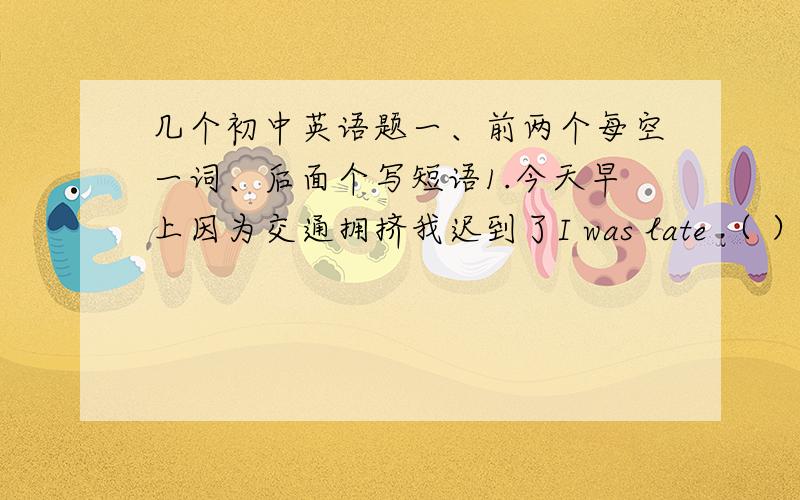 几个初中英语题一、前两个每空一词、后面个写短语1.今天早上因为交通拥挤我迟到了I was late （ ）（ ）（ ）（