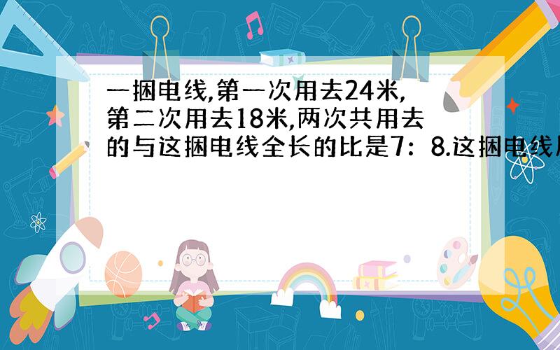 一捆电线,第一次用去24米,第二次用去18米,两次共用去的与这捆电线全长的比是7：8.这捆电线原来有多少米?