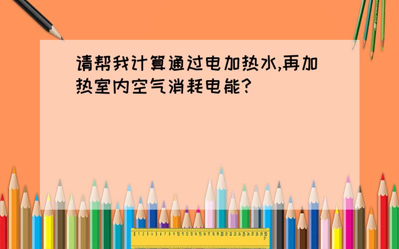 请帮我计算通过电加热水,再加热室内空气消耗电能?