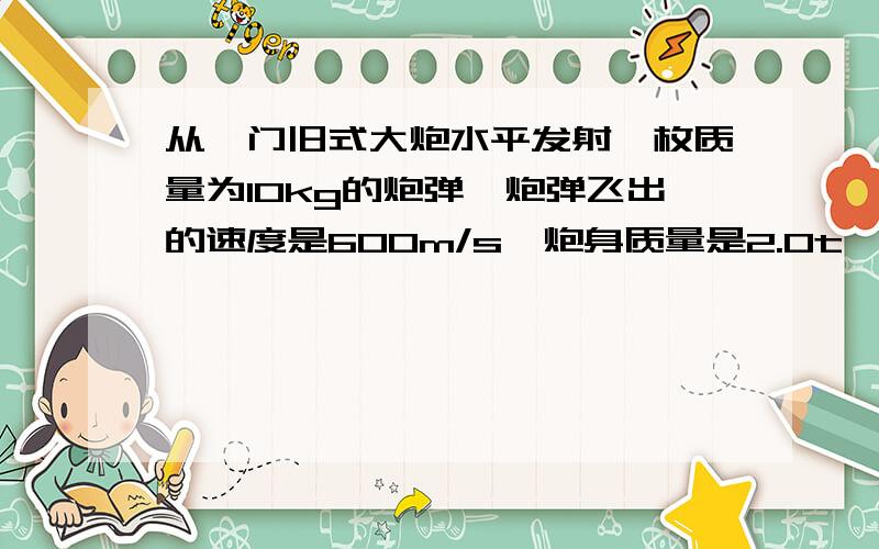 从一门旧式大炮水平发射一枚质量为10kg的炮弹,炮弹飞出的速度是600m/s,炮身质量是2.0t,求大炮后退的速度?如果