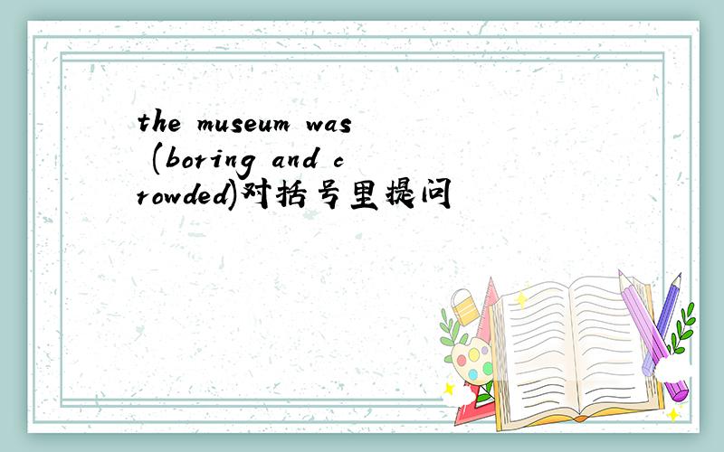 the museum was (boring and crowded)对括号里提问