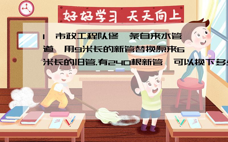 1、市政工程队修一条自来水管道,用9米长的新管替换原来6米长的旧管.有240根新管,可以换下多少根旧管?