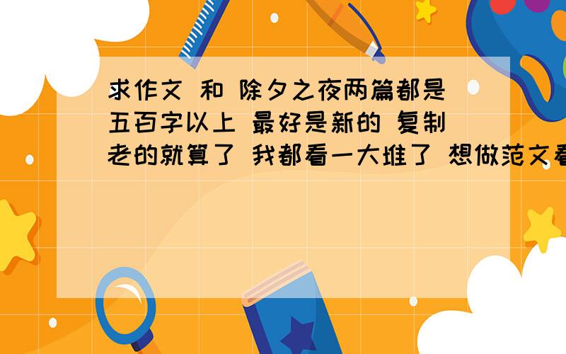 求作文 和 除夕之夜两篇都是五百字以上 最好是新的 复制老的就算了 我都看一大堆了 想做范文看看 没一个觉得好的 除夕之