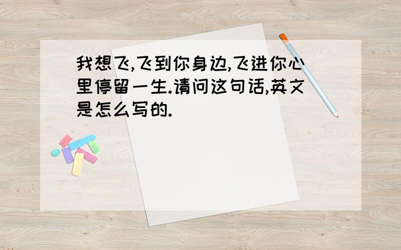 我想飞,飞到你身边,飞进你心里停留一生.请问这句话,英文是怎么写的.