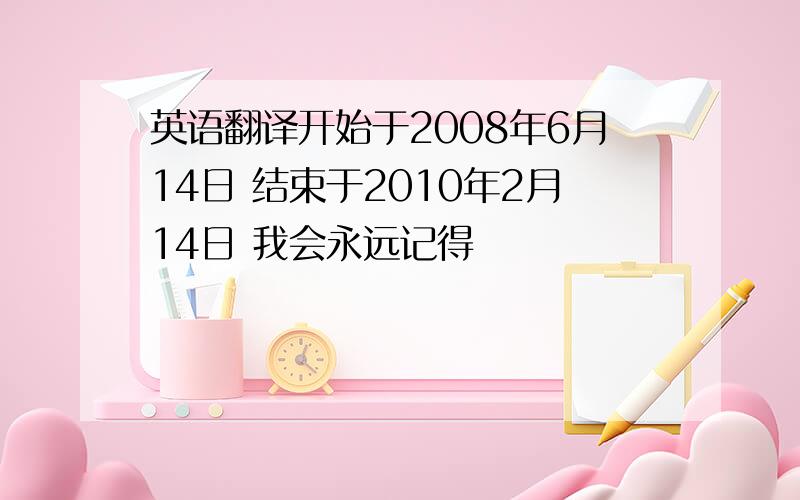 英语翻译开始于2008年6月14日 结束于2010年2月14日 我会永远记得