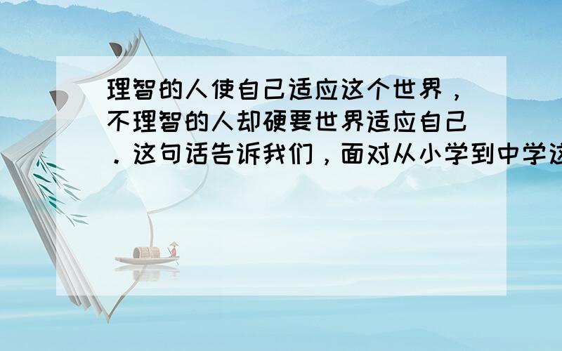 理智的人使自己适应这个世界，不理智的人却硬要世界适应自己。这句话告诉我们，面对从小学到中学这一新环境的变化，我们要 A．