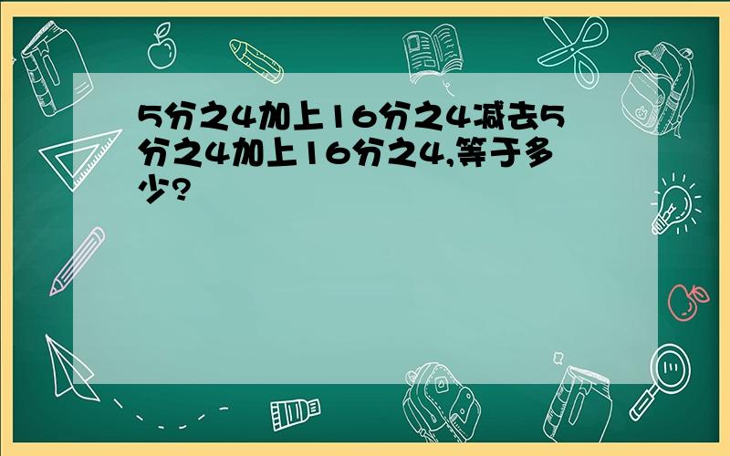 5分之4加上16分之4减去5分之4加上16分之4,等于多少?