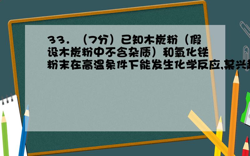 33．（7分）已知木炭粉（假设木炭粉中不含杂质）和氧化铁粉末在高温条件下能发生化学反应,某兴趣小组对该反应展开了如下的探