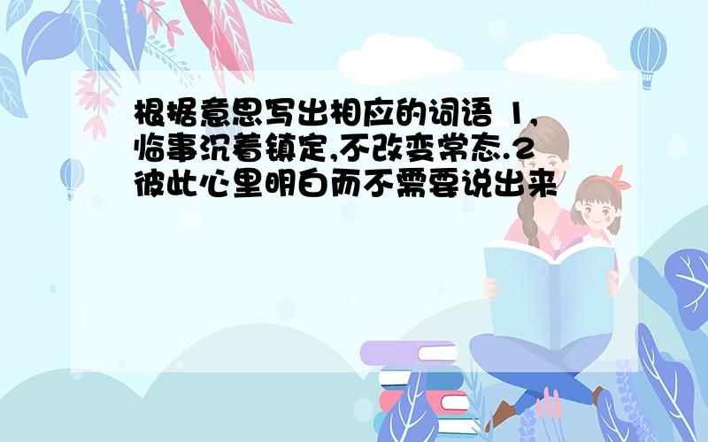 根据意思写出相应的词语 1,临事沉着镇定,不改变常态.2彼此心里明白而不需要说出来