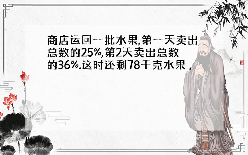 商店运回一批水果,第一天卖出总数的25%,第2天卖出总数的36%.这时还剩78千克水果 ,