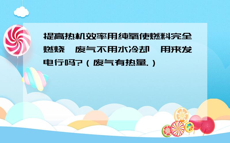 提高热机效率用纯氧使燃料完全燃烧,废气不用水冷却,用来发电行吗?（废气有热量.）