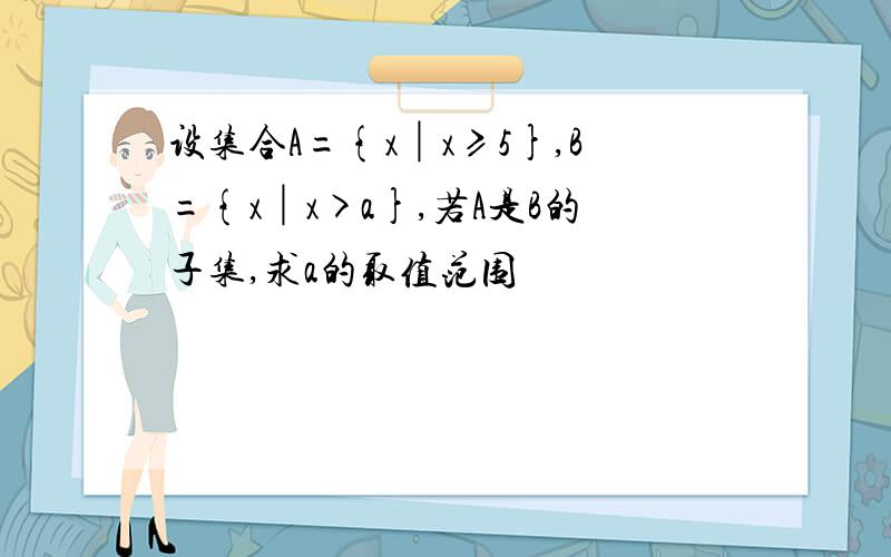 设集合A={x│x≥5},B={x│x>a},若A是B的子集,求a的取值范围